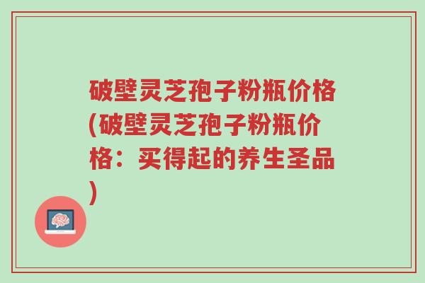 破壁灵芝孢子粉瓶价格(破壁灵芝孢子粉瓶价格:买得起的养生圣品)-第1张图片-超越 破壁灵芝孢子粉瓶价格(破壁灵芝孢子粉瓶价格:买得起的养生圣品)-第1张图片-超越