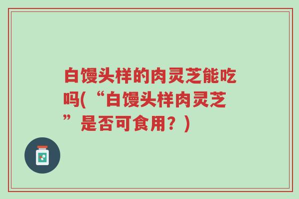 白馒头样的肉灵芝能吃吗(“白馒头样肉灵芝”是否可食用?)-第1张图片-超越 白馒头样的肉灵芝能吃吗(“白馒头样肉灵芝”是否可食用?)-第1张图片-超越