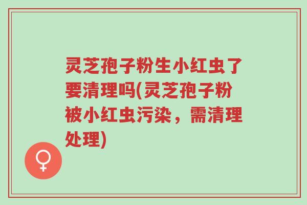 灵芝孢子粉生小红虫了要清理吗(灵芝孢子粉被小红虫污染,需清理处理)-第1张图片-超越 灵芝孢子粉生小红虫了要清理吗(灵芝孢子粉被小红虫污染,需清理处理)-第1张图片-超越