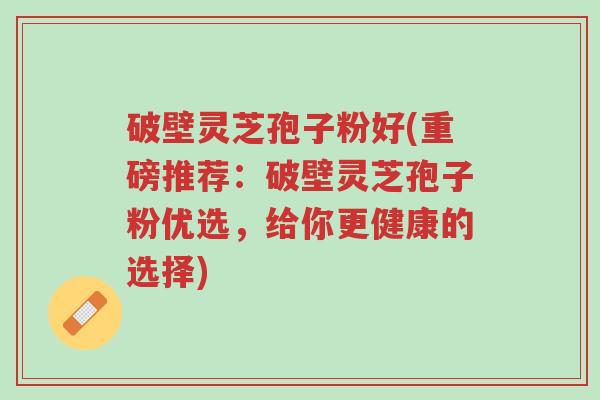 破壁灵芝孢子粉好(重磅推荐:破壁灵芝孢子粉优选,给你更健康的选择)-第1张图片-超越 破壁灵芝孢子粉好(重磅推荐:破壁灵芝孢子粉优选,给你更健康的选择)-第1张图片-超越