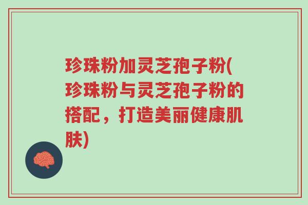 珍珠粉加灵芝孢子粉(珍珠粉与灵芝孢子粉的搭配,打造美丽健康肌肤)-第1张图片-超越 珍珠粉加灵芝孢子粉(珍珠粉与灵芝孢子粉的搭配,打造美丽健康肌肤)-第1张图片-超越