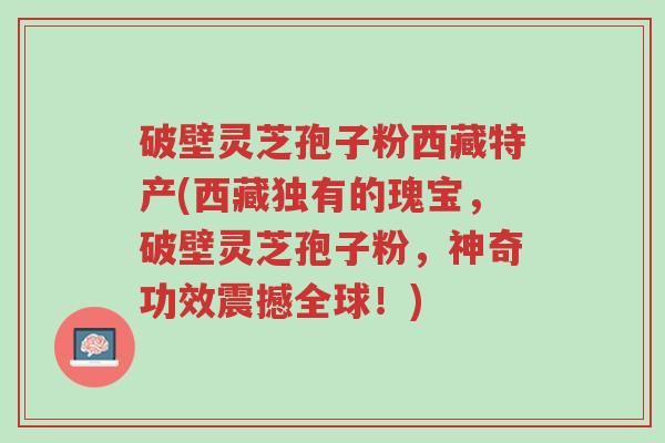 破壁灵芝孢子粉西藏特产(西藏独有的瑰宝,破壁灵芝孢子粉,神奇功效震撼全球!)-第1张图片-超越 破壁灵芝孢子粉西藏特产(西藏独有的瑰宝,破壁灵芝孢子粉,神奇功效震撼全球!)-第1张图片-超越