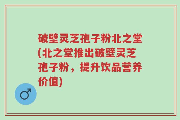破壁灵芝孢子粉北之堂(北之堂推出破壁灵芝孢子粉，提升饮品营养价值)-第1张图片-超越