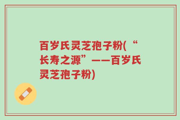 百岁氏灵芝孢子粉(“长寿之源”——百岁氏灵芝孢子粉)-第1张图片-超越