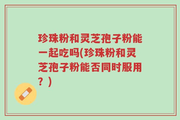 珍珠粉和灵芝孢子粉能一起吃吗(珍珠粉和灵芝孢子粉能否同时服用?)-第1张图片-超越 珍珠粉和灵芝孢子粉能一起吃吗(珍珠粉和灵芝孢子粉能否同时服用?)-第1张图片-超越