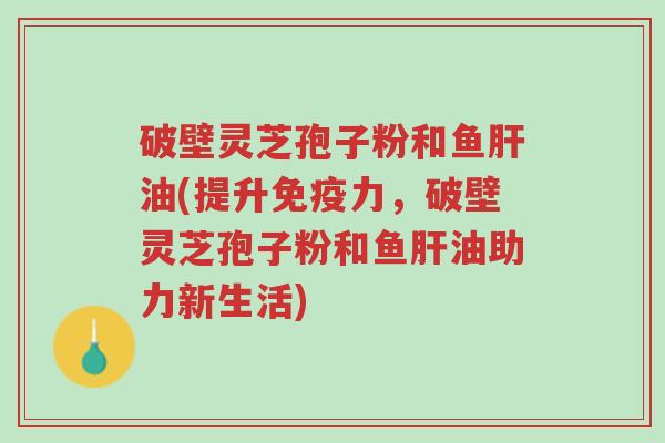 破壁灵芝孢子粉和鱼肝油(提升免疫力,破壁灵芝孢子粉和鱼肝油助力新生活)-第1张图片-超越 破壁灵芝孢子粉和鱼肝油(提升免疫力,破壁灵芝孢子粉和鱼肝油助力新生活)-第1张图片-超越
