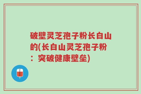 破壁灵芝孢子粉长白山的(长白山灵芝孢子粉:突破健康壁垒)-第1张图片-超越 破壁灵芝孢子粉长白山的(长白山灵芝孢子粉:突破健康壁垒)-第1张图片-超越