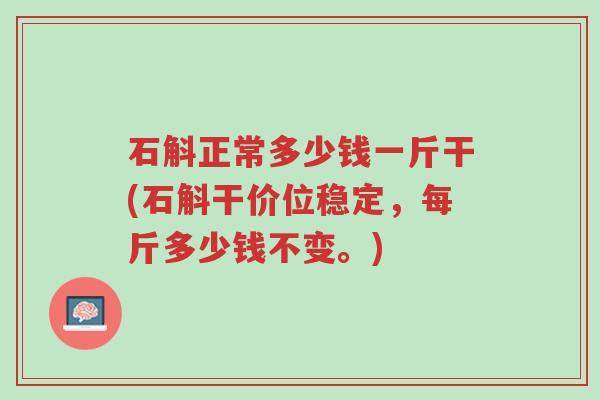 石斛正常多少钱一斤干(石斛干价位稳定,每斤多少钱不变。)-第1张图片-超越 石斛正常多少钱一斤干(石斛干价位稳定,每斤多少钱不变。)-第1张图片-超越