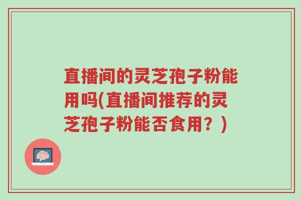 直播间的灵芝孢子粉能用吗(直播间推荐的灵芝孢子粉能否食用?)-第1张图片-超越 直播间的灵芝孢子粉能用吗(直播间推荐的灵芝孢子粉能否食用?)-第1张图片-超越