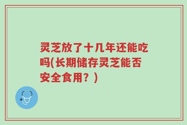 灵芝放了十几年还能吃吗(长期储存灵芝能否安全食用?)-第1张图片-超越 灵芝放了十几年还能吃吗(长期储存灵芝能否安全食用?)-第1张图片-超越