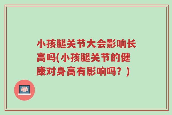 小孩腿关节大会影响长高吗(小孩腿关节的健康对身高有影响吗?)-第1张图片-超越 小孩腿关节大会影响长高吗(小孩腿关节的健康对身高有影响吗?)-第1张图片-超越