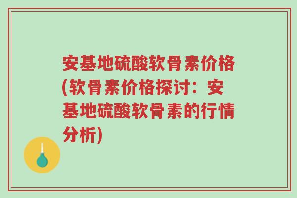 安基地硫酸软骨素价格(软骨素价格探讨:安基地硫酸软骨素的行情分析)-第1张图片-超越 安基地硫酸软骨素价格(软骨素价格探讨:安基地硫酸软骨素的行情分析)-第1张图片-超越