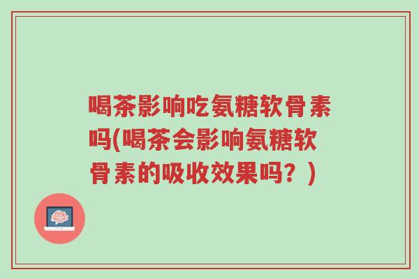 喝茶影响吃氨糖软骨素吗(喝茶会影响氨糖软骨素的吸收效果吗?)-第1张图片-超越 喝茶影响吃氨糖软骨素吗(喝茶会影响氨糖软骨素的吸收效果吗?)-第1张图片-超越
