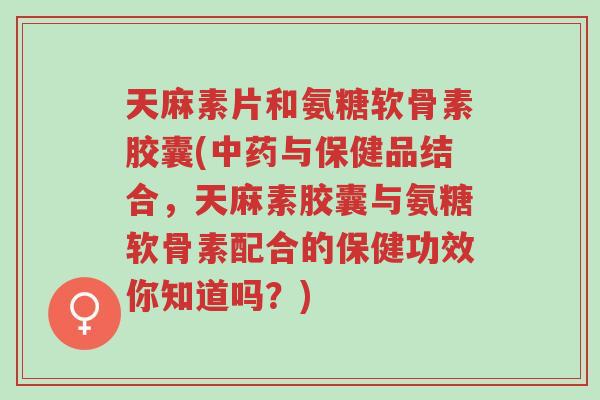 天麻素片和氨糖软骨素胶囊(中药与保健品结合，天麻素胶囊与氨糖软骨素配合的保健功效你知道吗？)-第1张图片-超越