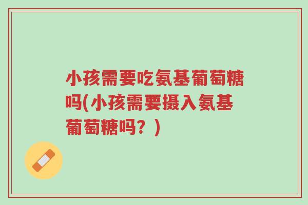 小孩需要吃氨基葡萄糖吗(小孩需要摄入氨基葡萄糖吗?)-第1张图片-超越 小孩需要吃氨基葡萄糖吗(小孩需要摄入氨基葡萄糖吗?)-第1张图片-超越