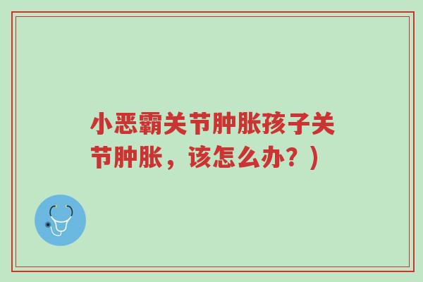 小恶霸关节肿胀孩子关节肿胀,该怎么办?)-第1张图片-超越 小恶霸关节肿胀孩子关节肿胀,该怎么办?)-第1张图片-超越