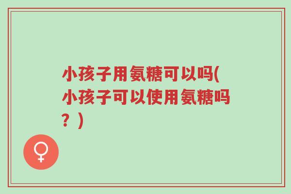 小孩子用氨糖可以吗(小孩子可以使用氨糖吗?)-第1张图片-超越 小孩子用氨糖可以吗(小孩子可以使用氨糖吗?)-第1张图片-超越