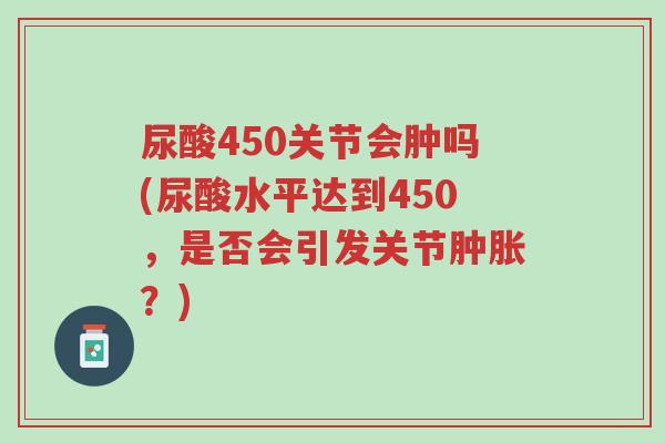 尿酸450关节会肿吗(尿酸水平达到450,是否会引发关节肿胀?)-第1张图片-超越 尿酸450关节会肿吗(尿酸水平达到450,是否会引发关节肿胀?)-第1张图片-超越