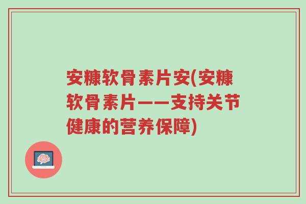 安糠软骨素片安(安糠软骨素片——支持关节健康的营养保障)-第1张图片-超越