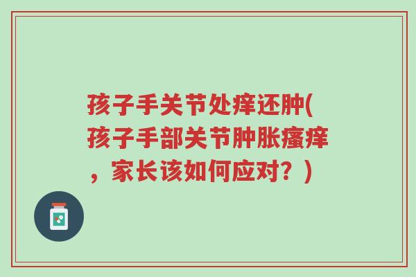 孩子手关节处痒还肿(孩子手部关节肿胀瘙痒，家长该如何应对？)-第1张图片-超越