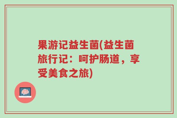 果游记益生菌(益生菌旅行记:呵护肠道,享受美食之旅)-第1张图片-超越 果游记益生菌(益生菌旅行记:呵护肠道,享受美食之旅)-第1张图片-超越