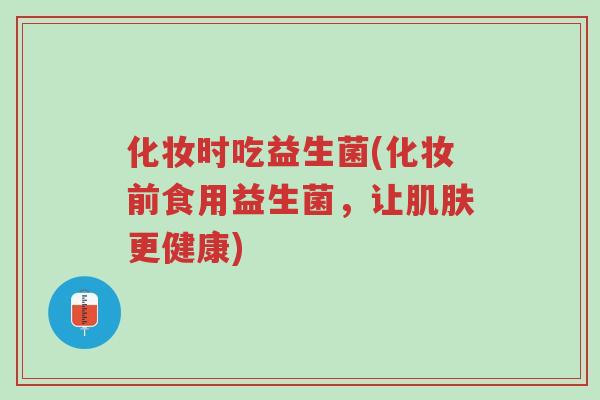 化妆时吃益生菌(化妆前食用益生菌,让肌肤更健康)-第1张图片-超越 化妆时吃益生菌(化妆前食用益生菌,让肌肤更健康)-第1张图片-超越