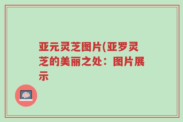 亚元灵芝图片(亚罗灵芝的美丽之处:图片展示-第1张图片-超越 亚元灵芝图片(亚罗灵芝的美丽之处:图片展示-第1张图片-超越