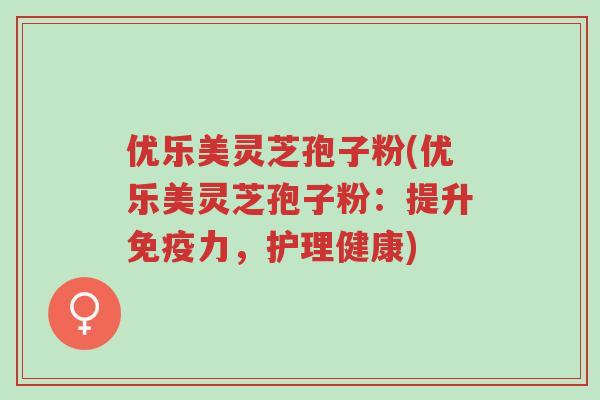 优乐美灵芝孢子粉(优乐美灵芝孢子粉:提升免疫力,护理健康)-第1张图片-超越 优乐美灵芝孢子粉(优乐美灵芝孢子粉:提升免疫力,护理健康)-第1张图片-超越