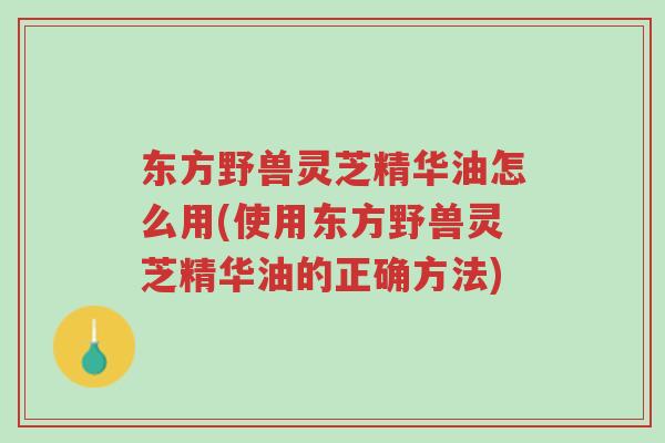 东方野兽灵芝精华油怎么用(使用东方野兽灵芝精华油的正确方法)-第1张图片-超越