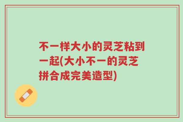 不一样大小的灵芝粘到一起(大小不一的灵芝拼合成完美造型)-第1张图片-超越 不一样大小的灵芝粘到一起(大小不一的灵芝拼合成完美造型)-第1张图片-超越
