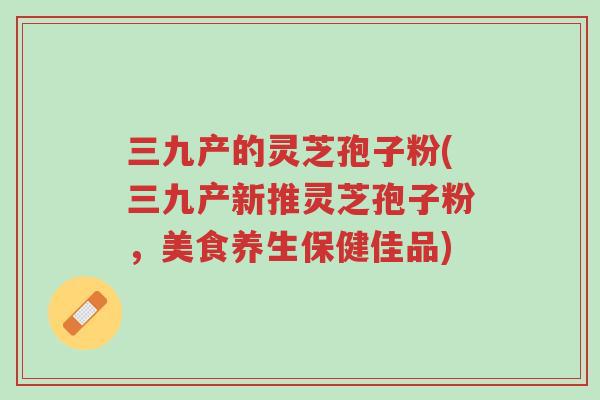 三九产的灵芝孢子粉(三九产新推灵芝孢子粉,美食养生保健佳品)-第1张图片-超越 三九产的灵芝孢子粉(三九产新推灵芝孢子粉,美食养生保健佳品)-第1张图片-超越