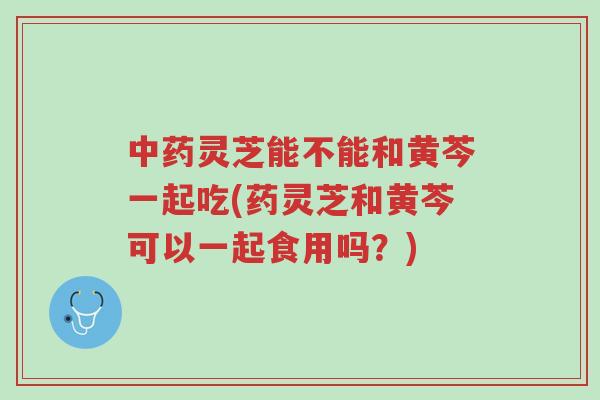 中药灵芝能不能和黄芩一起吃(药灵芝和黄芩可以一起食用吗?)-第1张图片-超越 中药灵芝能不能和黄芩一起吃(药灵芝和黄芩可以一起食用吗?)-第1张图片-超越