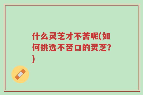 什么灵芝才不苦呢(如何挑选不苦口的灵芝?)-第1张图片-超越 什么灵芝才不苦呢(如何挑选不苦口的灵芝?)-第1张图片-超越