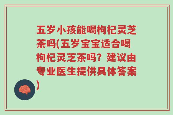 五岁小孩能喝枸杞灵芝茶吗(五岁宝宝适合喝枸杞灵芝茶吗?建议由专业医生提供具体答案)-第1张图片-超越 五岁小孩能喝枸杞灵芝茶吗(五岁宝宝适合喝枸杞灵芝茶吗?建议由专业医生提供具体答案)-第1张图片-超越