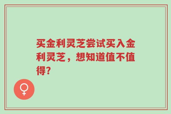买金利灵芝尝试买入金利灵芝,想知道值不值得?-第1张图片-超越 买金利灵芝尝试买入金利灵芝,想知道值不值得?-第1张图片-超越