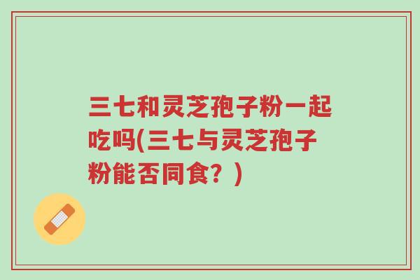 三七和灵芝孢子粉一起吃吗(三七与灵芝孢子粉能否同食?)-第1张图片-超越 三七和灵芝孢子粉一起吃吗(三七与灵芝孢子粉能否同食?)-第1张图片-超越