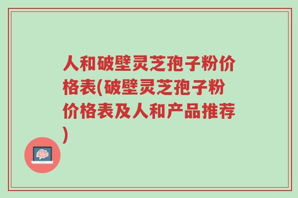 人和破壁灵芝孢子粉价格表(破壁灵芝孢子粉价格表及人和产品推荐)-第1张图片-超越 人和破壁灵芝孢子粉价格表(破壁灵芝孢子粉价格表及人和产品推荐)-第1张图片-超越