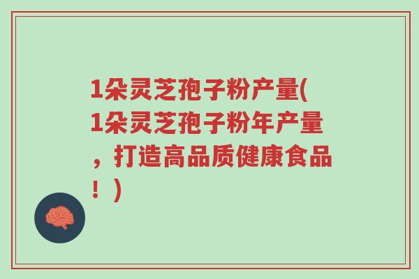 1朵灵芝孢子粉产量(1朵灵芝孢子粉年产量，打造高品质健康食品！)-第1张图片-超越