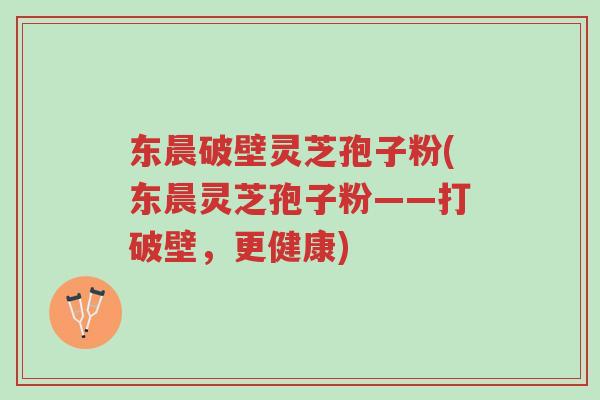 东晨破壁灵芝孢子粉(东晨灵芝孢子粉——打破壁，更健康)-第1张图片-超越