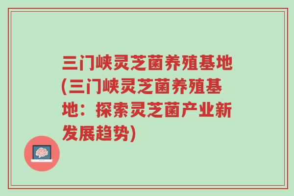 三门峡灵芝菌养殖基地(三门峡灵芝菌养殖基地:探索灵芝菌产业新发展趋势)-第1张图片-超越 三门峡灵芝菌养殖基地(三门峡灵芝菌养殖基地:探索灵芝菌产业新发展趋势)-第1张图片-超越