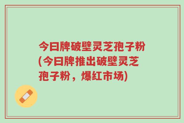 今曰牌破壁灵芝孢子粉(今曰牌推出破壁灵芝孢子粉，爆红市场)-第1张图片-超越