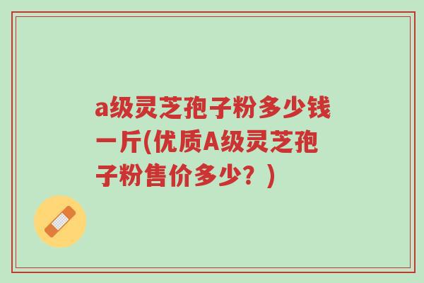 a级灵芝孢子粉多少钱一斤(优质A级灵芝孢子粉售价多少？)-第1张图片-超越