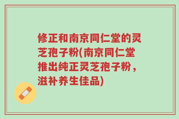 修正和南京同仁堂的灵芝孢子粉(南京同仁堂推出纯正灵芝孢子粉，滋补养生佳品)-第1张图片-超越