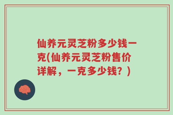 仙养元灵芝粉多少钱一克(仙养元灵芝粉售价详解，一克多少钱？)-第1张图片-超越