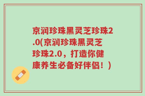 京润珍珠黑灵芝珍珠2.0(京润珍珠黑灵芝珍珠2.0,打造你健康养生必备好伴侣!)-第1张图片-超越 京润珍珠黑灵芝珍珠2.0(京润珍珠黑灵芝珍珠2.0,打造你健康养生必备好伴侣!)-第1张图片-超越