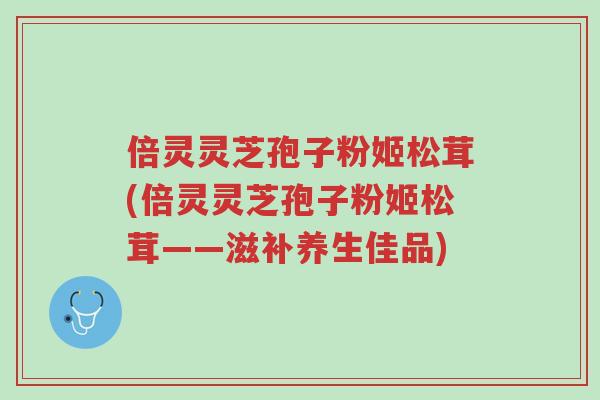 倍灵灵芝孢子粉姬松茸(倍灵灵芝孢子粉姬松茸——滋补养生佳品)-第1张图片-超越 倍灵灵芝孢子粉姬松茸(倍灵灵芝孢子粉姬松茸——滋补养生佳品)-第1张图片-超越