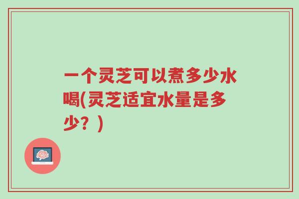 一个灵芝可以煮多少水喝(灵芝适宜水量是多少?)-第1张图片-超越 一个灵芝可以煮多少水喝(灵芝适宜水量是多少?)-第1张图片-超越