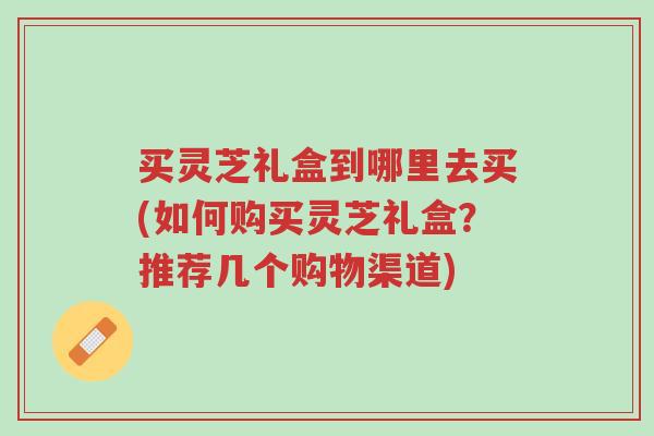 买灵芝礼盒到哪里去买(如何购买灵芝礼盒?推荐几个购物渠道)-第1张图片-超越 买灵芝礼盒到哪里去买(如何购买灵芝礼盒?推荐几个购物渠道)-第1张图片-超越