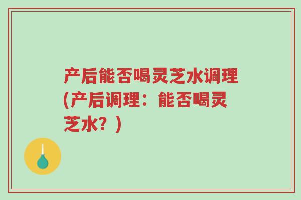 产后能否喝灵芝水调理(产后调理:能否喝灵芝水?)-第1张图片-超越 产后能否喝灵芝水调理(产后调理:能否喝灵芝水?)-第1张图片-超越