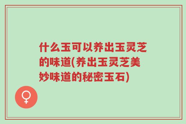 什么玉可以养出玉灵芝的味道(养出玉灵芝美妙味道的秘密玉石)-第1张图片-超越 什么玉可以养出玉灵芝的味道(养出玉灵芝美妙味道的秘密玉石)-第1张图片-超越